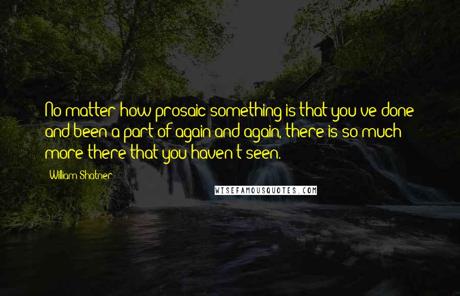 William Shatner Quotes: No matter how prosaic something is that you've done and been a part of again and again, there is so much more there that you haven't seen.