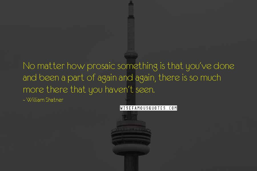 William Shatner Quotes: No matter how prosaic something is that you've done and been a part of again and again, there is so much more there that you haven't seen.