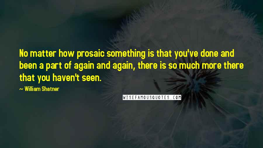 William Shatner Quotes: No matter how prosaic something is that you've done and been a part of again and again, there is so much more there that you haven't seen.