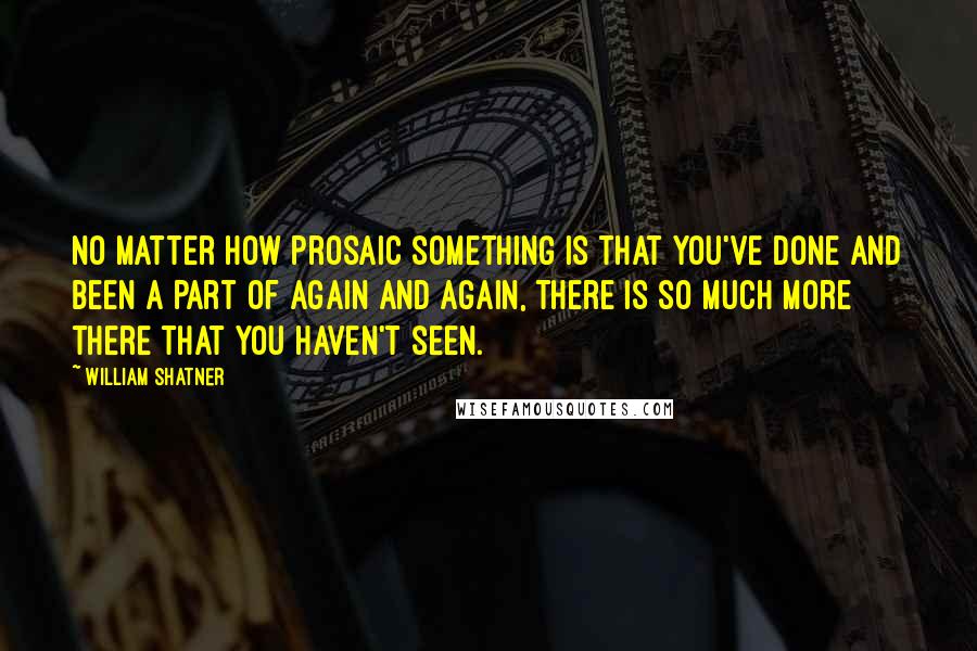 William Shatner Quotes: No matter how prosaic something is that you've done and been a part of again and again, there is so much more there that you haven't seen.