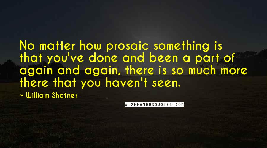 William Shatner Quotes: No matter how prosaic something is that you've done and been a part of again and again, there is so much more there that you haven't seen.