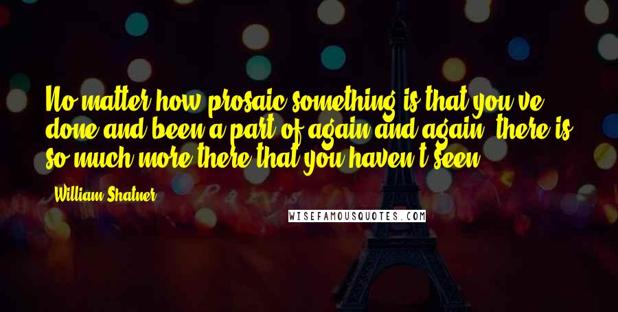 William Shatner Quotes: No matter how prosaic something is that you've done and been a part of again and again, there is so much more there that you haven't seen.