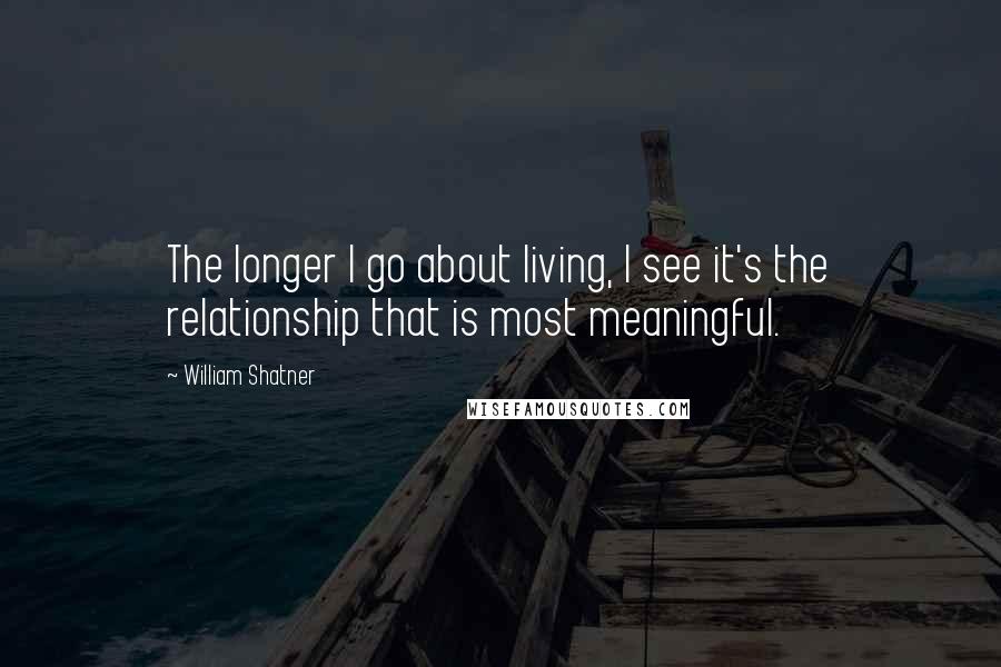 William Shatner Quotes: The longer I go about living, I see it's the relationship that is most meaningful.