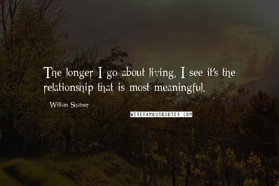 William Shatner Quotes: The longer I go about living, I see it's the relationship that is most meaningful.