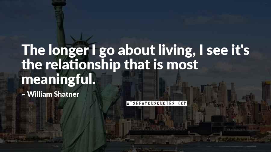 William Shatner Quotes: The longer I go about living, I see it's the relationship that is most meaningful.