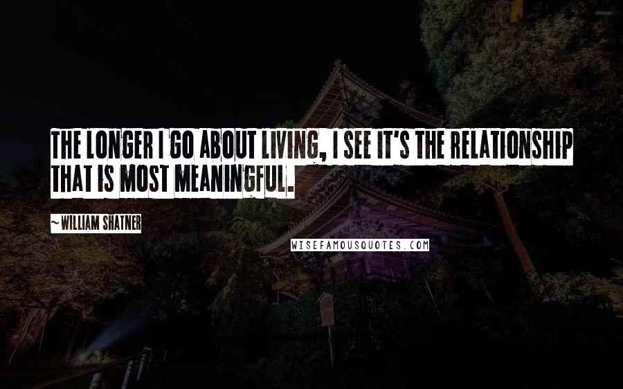 William Shatner Quotes: The longer I go about living, I see it's the relationship that is most meaningful.