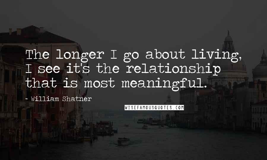 William Shatner Quotes: The longer I go about living, I see it's the relationship that is most meaningful.