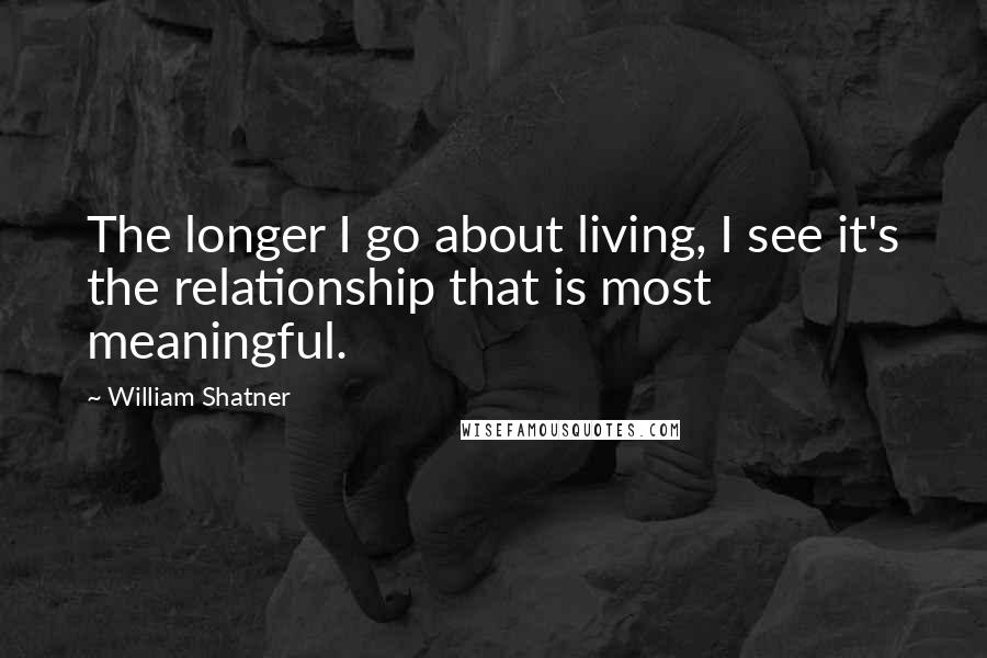 William Shatner Quotes: The longer I go about living, I see it's the relationship that is most meaningful.
