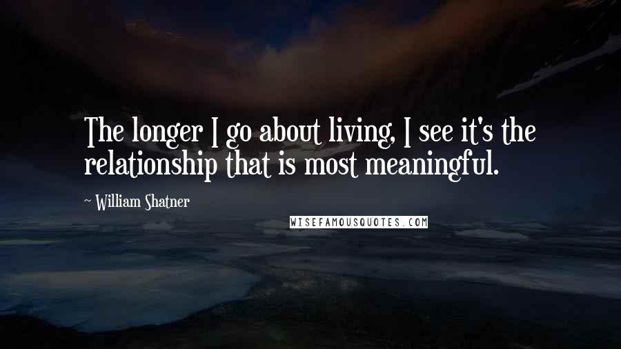 William Shatner Quotes: The longer I go about living, I see it's the relationship that is most meaningful.