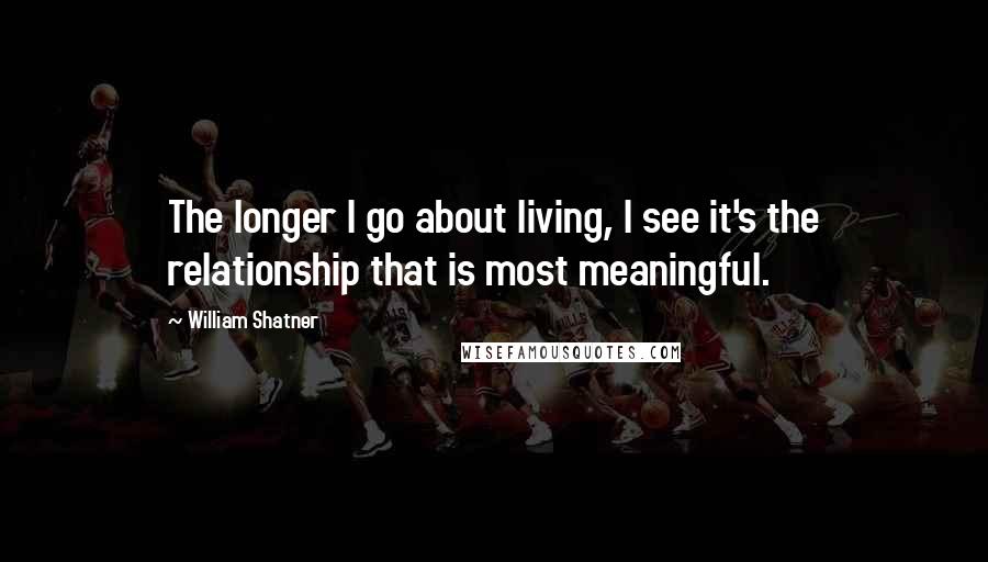 William Shatner Quotes: The longer I go about living, I see it's the relationship that is most meaningful.