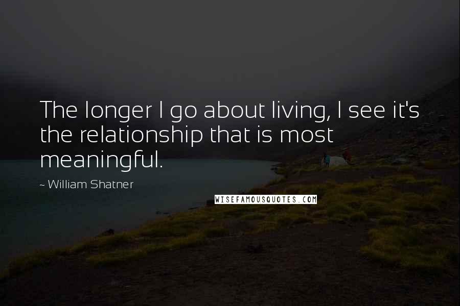 William Shatner Quotes: The longer I go about living, I see it's the relationship that is most meaningful.
