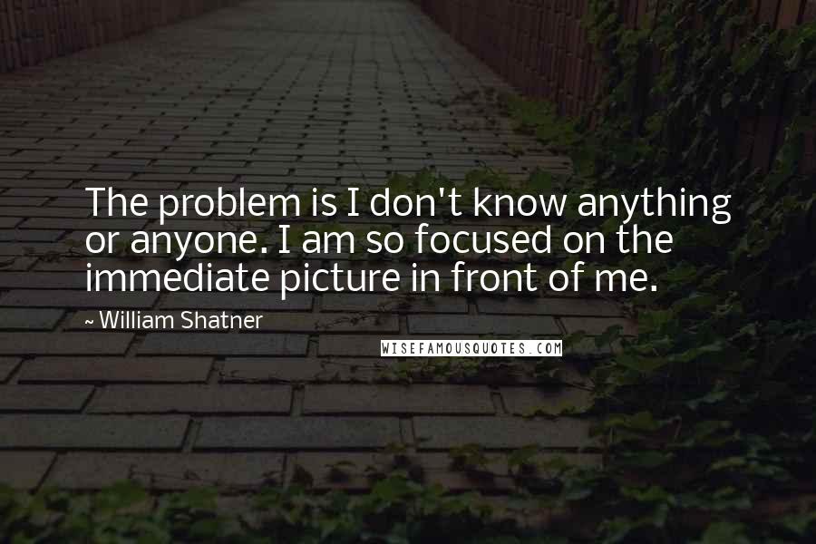 William Shatner Quotes: The problem is I don't know anything or anyone. I am so focused on the immediate picture in front of me.