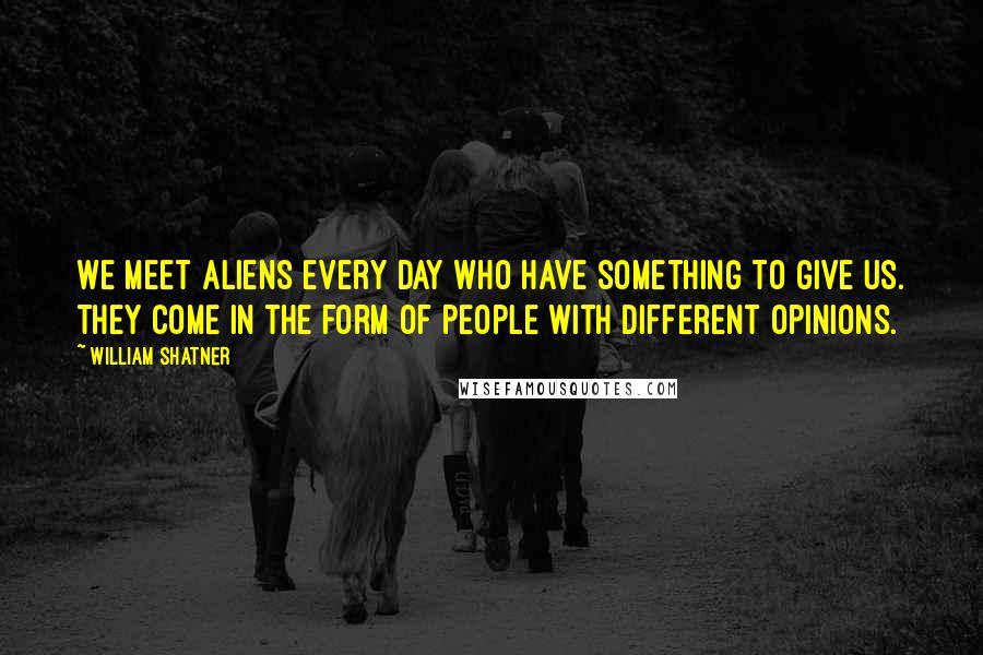 William Shatner Quotes: We meet aliens every day who have something to give us. They come in the form of people with different opinions.