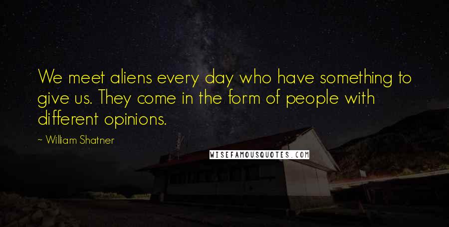 William Shatner Quotes: We meet aliens every day who have something to give us. They come in the form of people with different opinions.