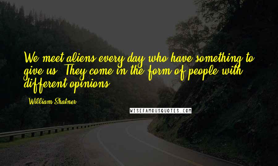 William Shatner Quotes: We meet aliens every day who have something to give us. They come in the form of people with different opinions.