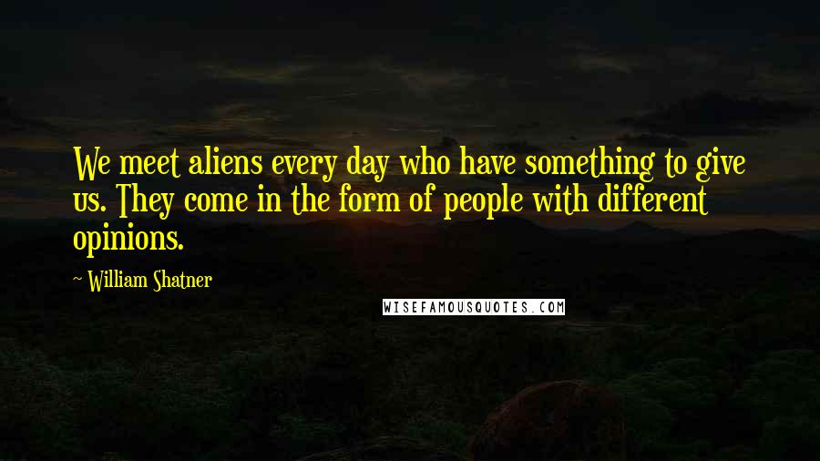 William Shatner Quotes: We meet aliens every day who have something to give us. They come in the form of people with different opinions.