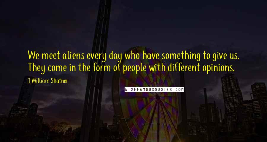 William Shatner Quotes: We meet aliens every day who have something to give us. They come in the form of people with different opinions.