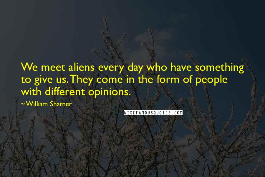 William Shatner Quotes: We meet aliens every day who have something to give us. They come in the form of people with different opinions.