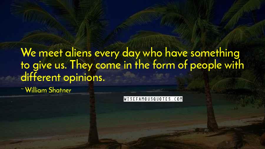 William Shatner Quotes: We meet aliens every day who have something to give us. They come in the form of people with different opinions.