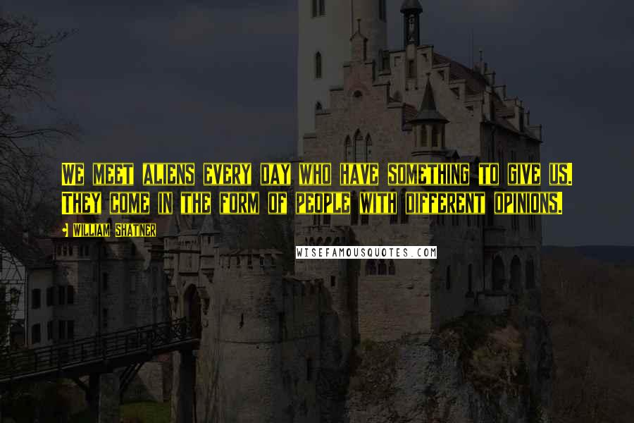 William Shatner Quotes: We meet aliens every day who have something to give us. They come in the form of people with different opinions.