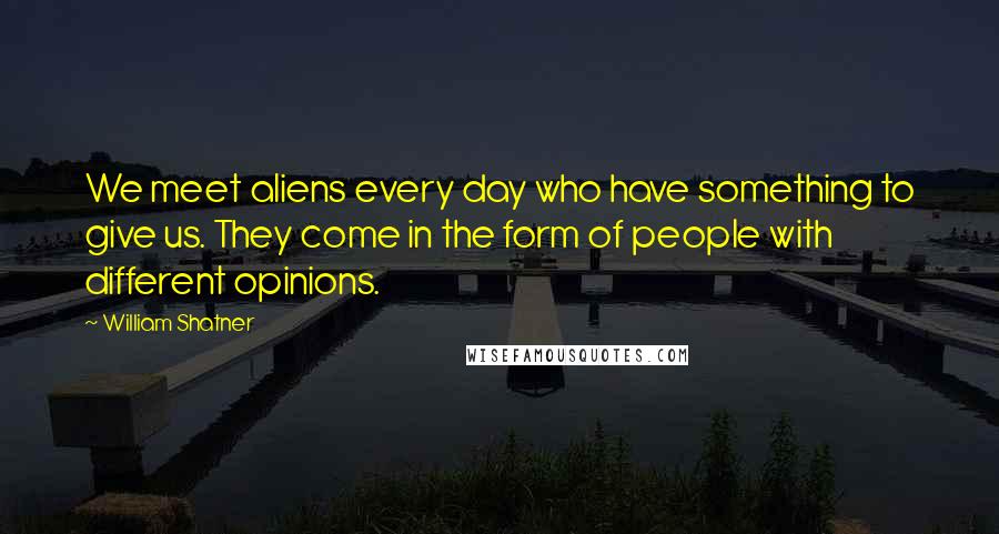 William Shatner Quotes: We meet aliens every day who have something to give us. They come in the form of people with different opinions.