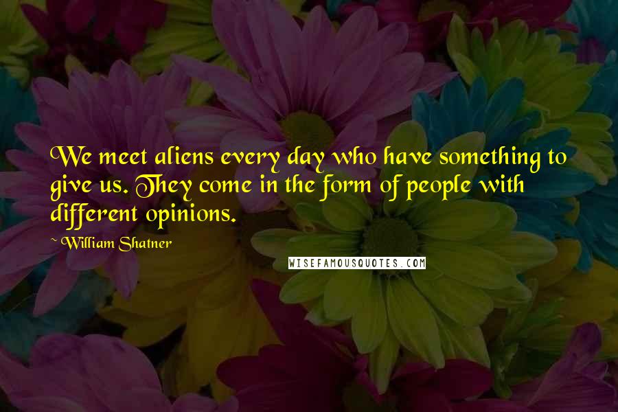 William Shatner Quotes: We meet aliens every day who have something to give us. They come in the form of people with different opinions.