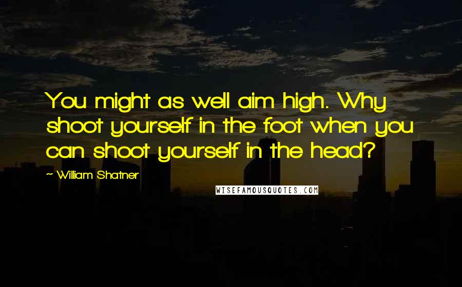 William Shatner Quotes: You might as well aim high. Why shoot yourself in the foot when you can shoot yourself in the head?