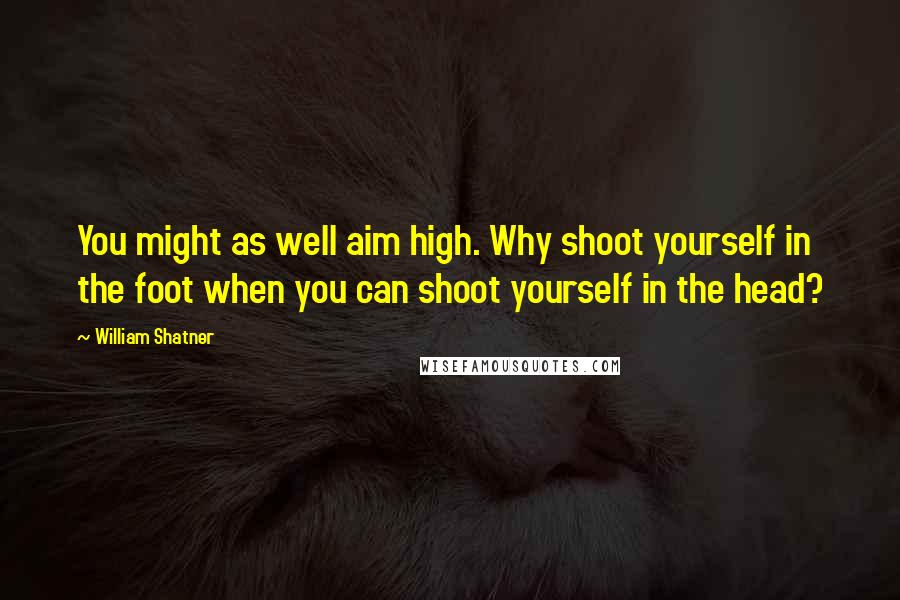 William Shatner Quotes: You might as well aim high. Why shoot yourself in the foot when you can shoot yourself in the head?
