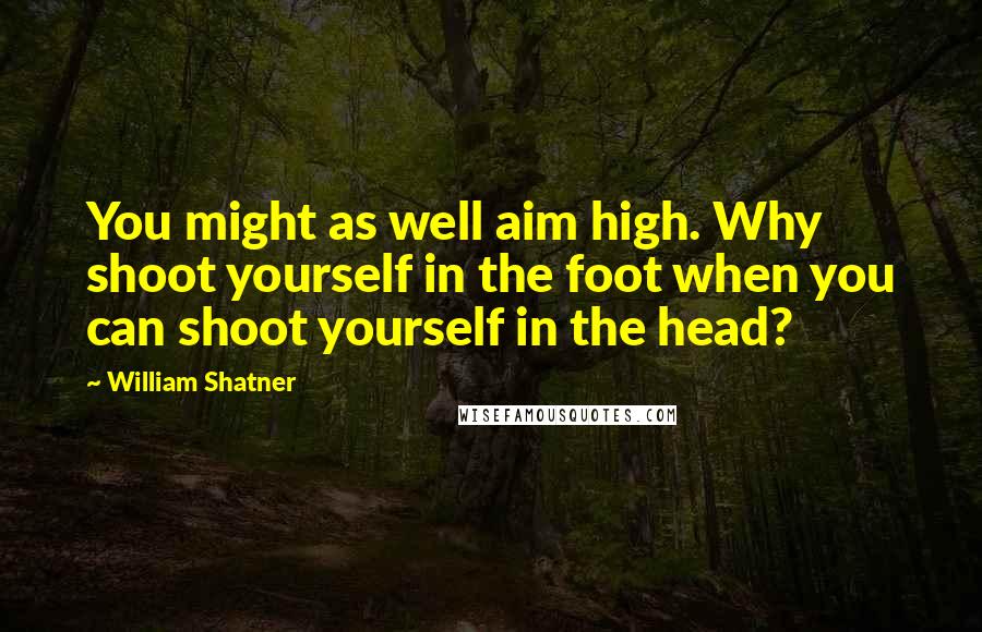 William Shatner Quotes: You might as well aim high. Why shoot yourself in the foot when you can shoot yourself in the head?