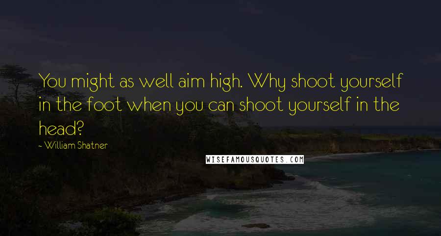 William Shatner Quotes: You might as well aim high. Why shoot yourself in the foot when you can shoot yourself in the head?