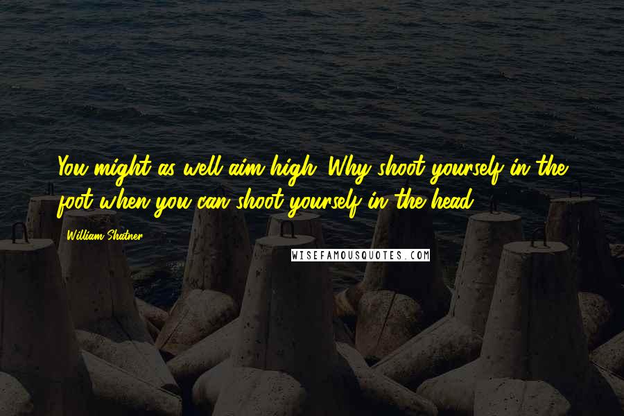 William Shatner Quotes: You might as well aim high. Why shoot yourself in the foot when you can shoot yourself in the head?