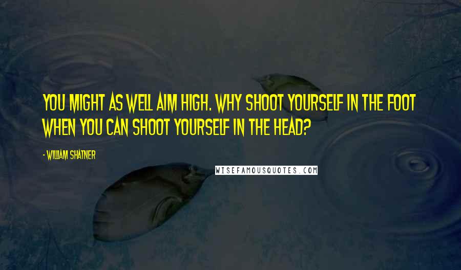 William Shatner Quotes: You might as well aim high. Why shoot yourself in the foot when you can shoot yourself in the head?