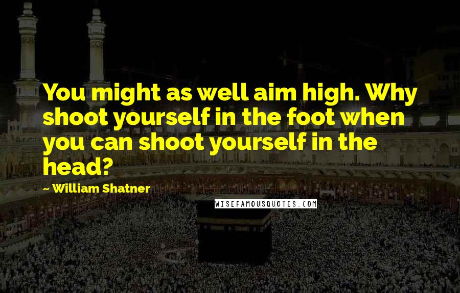 William Shatner Quotes: You might as well aim high. Why shoot yourself in the foot when you can shoot yourself in the head?