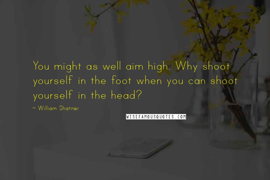 William Shatner Quotes: You might as well aim high. Why shoot yourself in the foot when you can shoot yourself in the head?