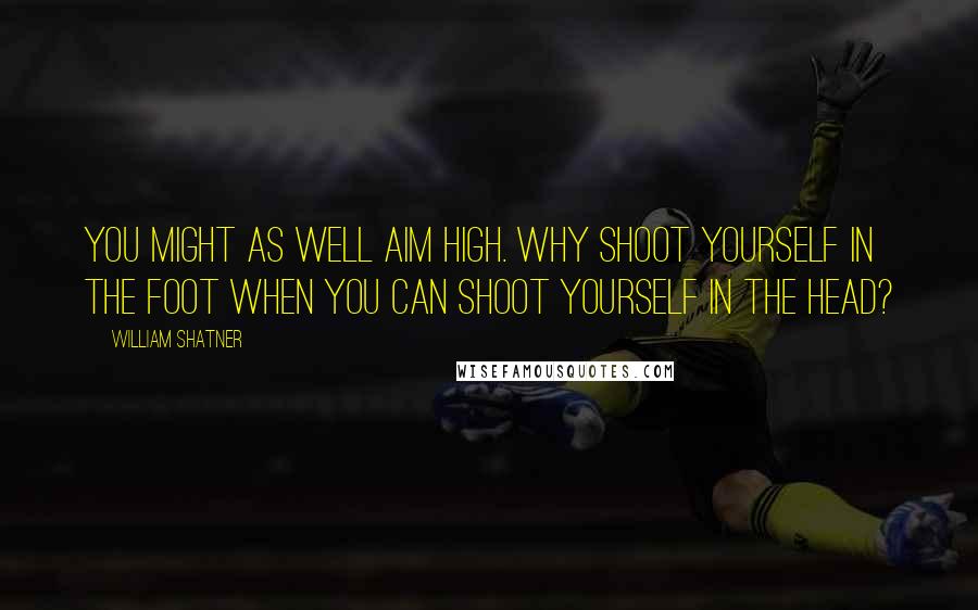 William Shatner Quotes: You might as well aim high. Why shoot yourself in the foot when you can shoot yourself in the head?