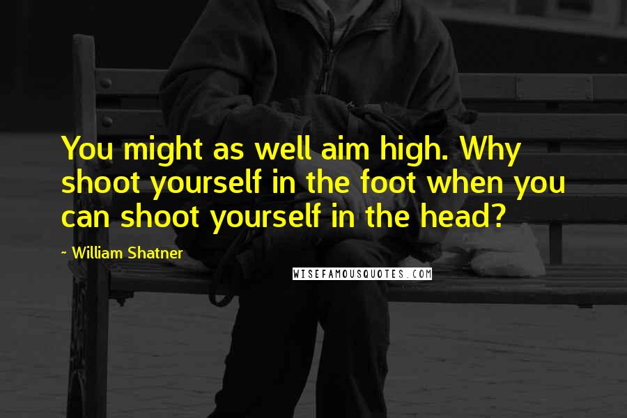 William Shatner Quotes: You might as well aim high. Why shoot yourself in the foot when you can shoot yourself in the head?