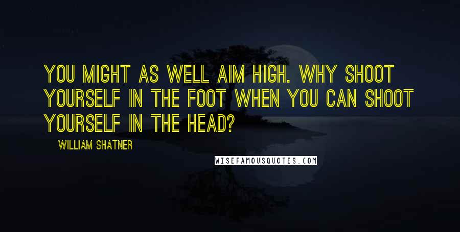 William Shatner Quotes: You might as well aim high. Why shoot yourself in the foot when you can shoot yourself in the head?