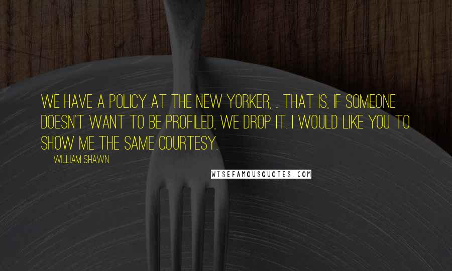 William Shawn Quotes: We have a policy at The New Yorker, .. That is, if someone doesn't want to be profiled, we drop it. I would like you to show me the same courtesy.