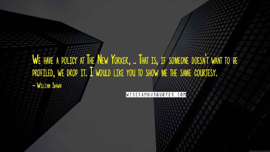 William Shawn Quotes: We have a policy at The New Yorker, .. That is, if someone doesn't want to be profiled, we drop it. I would like you to show me the same courtesy.