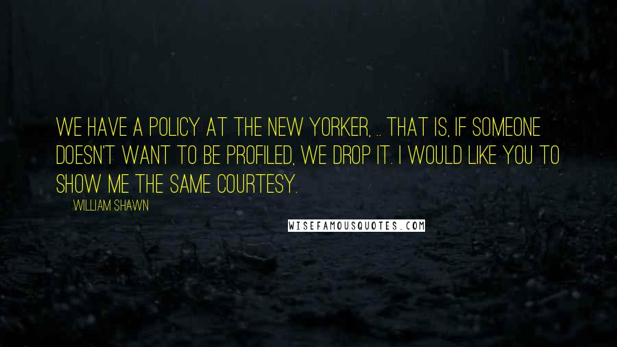 William Shawn Quotes: We have a policy at The New Yorker, .. That is, if someone doesn't want to be profiled, we drop it. I would like you to show me the same courtesy.