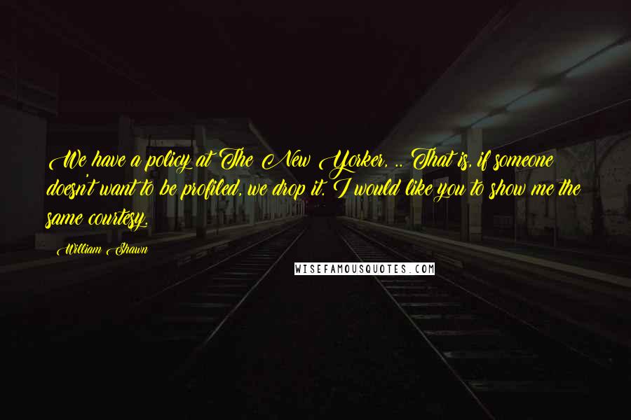 William Shawn Quotes: We have a policy at The New Yorker, .. That is, if someone doesn't want to be profiled, we drop it. I would like you to show me the same courtesy.