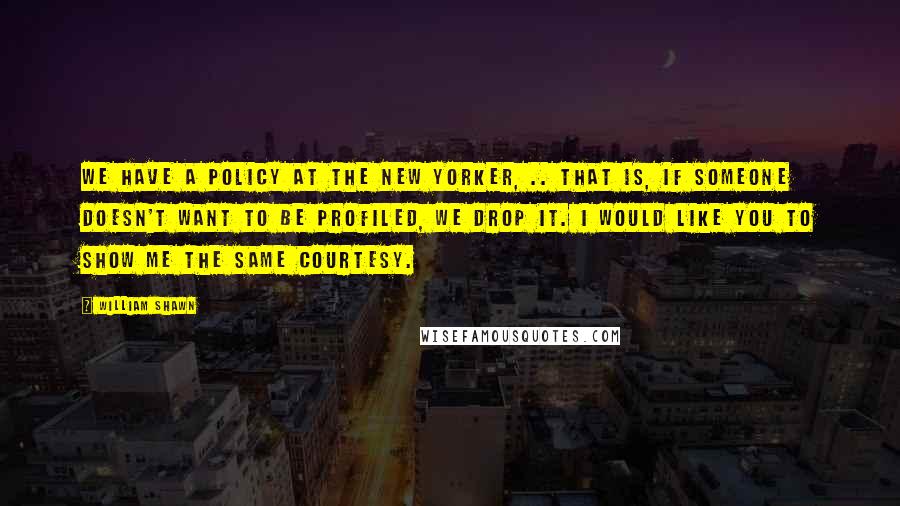 William Shawn Quotes: We have a policy at The New Yorker, .. That is, if someone doesn't want to be profiled, we drop it. I would like you to show me the same courtesy.