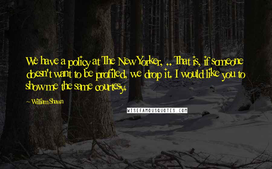 William Shawn Quotes: We have a policy at The New Yorker, .. That is, if someone doesn't want to be profiled, we drop it. I would like you to show me the same courtesy.