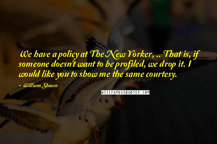 William Shawn Quotes: We have a policy at The New Yorker, .. That is, if someone doesn't want to be profiled, we drop it. I would like you to show me the same courtesy.
