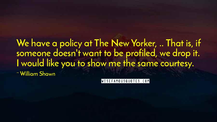 William Shawn Quotes: We have a policy at The New Yorker, .. That is, if someone doesn't want to be profiled, we drop it. I would like you to show me the same courtesy.