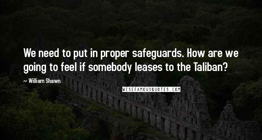 William Shawn Quotes: We need to put in proper safeguards. How are we going to feel if somebody leases to the Taliban?