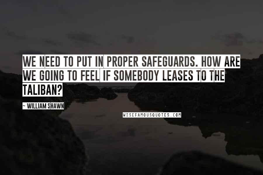 William Shawn Quotes: We need to put in proper safeguards. How are we going to feel if somebody leases to the Taliban?