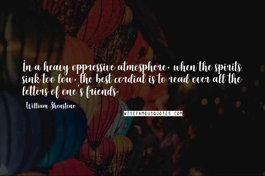 William Shenstone Quotes: In a heavy oppressive atmosphere, when the spirits sink too low, the best cordial is to read over all the letters of one's friends.