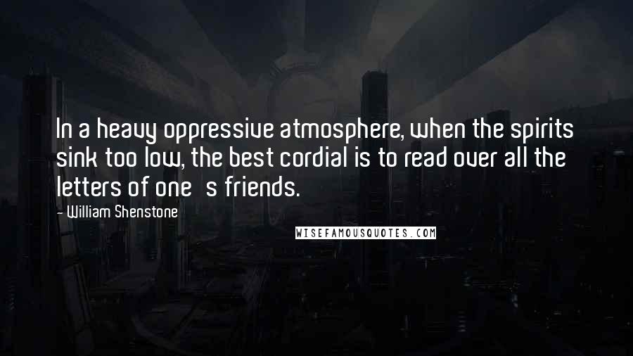 William Shenstone Quotes: In a heavy oppressive atmosphere, when the spirits sink too low, the best cordial is to read over all the letters of one's friends.