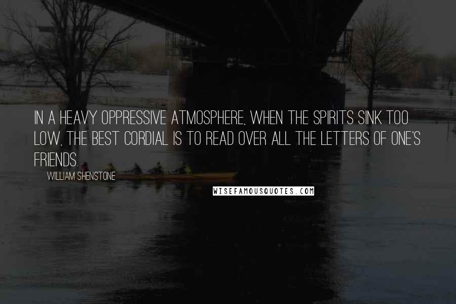 William Shenstone Quotes: In a heavy oppressive atmosphere, when the spirits sink too low, the best cordial is to read over all the letters of one's friends.